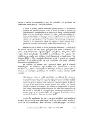 Estudos em Avaliação Educacional, v. 19, n. 39, jan./abr. 2008 61
alunos e alunas, considerando o que foi ensinado pelo professor ou
professora. Nesse sentido, Gatti (2003) afirma:
É preciso ter presente, também, que medir é diferente de avaliar. Ao medirmos um
fenômeno por intermédio de uma escala, de provas, de testes, de instrumentos
calibrados ou por uma classificação ou categorização, apenas estamos levantando
dados sobre uma grandeza do fenômeno. (...) Mas, a partir das medidas, para
termos uma avaliação é preciso que se construa o significado dessas grandezas em
relação ao que está sendo analisado quando considerado com um todo, em suas
relações com outros fenômenos, suas características historicamente consideradas, o
contexto de sua manifestação, dentro dos objetivos e metas definidos para o
processo de avaliação, considerando os valores sociais envolvidos. (p. 110)
Outra concepção sobre a avaliação escolar refere-se à classificação
dos alunos e alunas em uma escala que opera com pares excludentes, tais
como: maduro/imaturo, capaz/incapaz, forte/fraco, bom/mau, entre
outros. Essa classificação possibilita a delimitação dos lugares dos
estudantes na escola, seus limites e possibilidades de aprendizagem. Para
Esteban (2004, p. 85), a avaliação classificatória não é somente um elemento
justificador da inclusão/exclusão, ela está constituída pela lógica excludente
dominante em nossa sociedade.
O conceito de avaliar para qualificar exige que a questão
metodológica da avaliação seja tratada com pluralidade e maior
flexibilidade, a fim de contemplar as diferenças. Contudo, em relação ao
processo de avaliação qualitativa no cotidiano escolar, Esteban (2003)
assinala:
Não obstante a crítica ao modelo quantitativo e a redefinição das práticas em
consonância às novas perspectivas teórico-metodológicas apresentadas, a avaliação
qualitativa continua sendo uma prática classificatória. Vemos, na escola, as provas
únicas com questões objetivas serem substituídas por testes ou provas distribuídas
ao longo de um período letivo trazendo questões mais abertas, que solicitam
opiniões e reflexões dos estudantes, que propõem o estabelecimento de questões
mais amplas. As questões pretendem estimular uma maior participação do sujeito
que aprende na elaboração de respostas e captar o processo de aprendizagem; os
exames passam a ser complementados pela observação da professora sobre o
movimento dos alunos e alunas que aprendem. (p. 27)
Assim, há evidências de que a vertente qualitativa da avaliação
introduz aspectos que nos conduzem à reflexão epistemológica sobre a
práxis da avaliação escolar, pois, embora a prática pedagógica permaneça
 