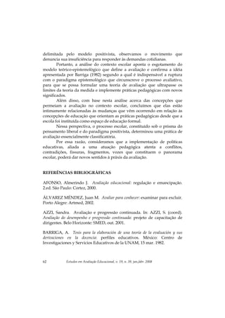 Estudos em Avaliação Educacional, v. 19, n. 39, jan./abr. 200862
delimitada pelo modelo positivista, observamos o movimento que
denuncia sua insuficiência para responder às demandas cotidianas.
Portanto, a análise do contexto escolar aponta o esgotamento do
modelo teórico-epistemológico que define a avaliação e confirma a idéia
apresentada por Barriga (1982) segundo a qual é indispensável a ruptura
com o paradigma epistemológico que circunscreve o processo avaliativo,
para que se possa formular uma teoria de avaliação que ultrapasse os
limites da teoria da medida e implemente práticas pedagógicas com novos
significados.
Além disso, com base nesta análise acerca das concepções que
permeiam a avaliação no contexto escolar, concluímos que elas estão
intimamente relacionadas às mudanças que vêm ocorrendo em relação às
concepções de educação que orientam as práticas pedagógicas desde que a
escola foi instituída como espaço de educação formal.
Nessa perspectiva, o processo escolar, constituído sob o prisma do
pensamento liberal e do paradigma positivista, determinou uma prática de
avaliação essencialmente classificatória.
Por essa razão, consideramos que a implementação de políticas
educativas, aliada a uma atuação pedagógica atenta a conflitos,
contradições, fissuras, fragmentos, vozes que constituem o panorama
escolar, poderá dar novos sentidos à práxis da avaliação.
REFERÊNCIAS BIBLIOGRÁFICAS
AFONSO, Almerindo J. Avaliação educacional: regulação e emancipação.
2.ed. São Paulo: Cortez, 2000.
ÁLVAREZ MÉNDEZ, Juan M. Avaliar para conhecer: examinar para excluir.
Porto Alegre: Artmed, 2002.
AZZI, Sandra. Avaliação e progressão continuada. In: AZZI, S. (coord).
Avaliação do desempenho e progressão continuada: projeto de capacitação de
dirigentes. Belo Horizonte: SMED, out. 2001.
BARRIGA, A. Tesis para la elaboración de una teoría de la evaluación y sus
derivaciones en la docencia: perfiles educativos. México: Centro de
Investigaciones y Servicios Educativos de la UNAM, 15 mar. 1982.
 