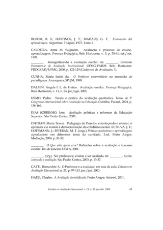 Estudos em Avaliação Educacional, v. 19, n. 39, jan./abr. 2008 63
BLOOM, B. S.; HASTINGS, J. T.; MADAUS, G. F. Evaluación del
aprendizagen. Argentina: Troquel, 1975, Tomo 1.
CALDEIRA, Anna M. Salgueiro. Avaliação e processo de ensino-
aprendizagem. Presença Pedagógica, Belo Horizonte, v. 3, p. 53-61, set./out.
1997.
________. Ressignificando a avaliação escolar. In: ________. Comissão
Permanente de Avaliação Institucional: UFMG-PAIUB. Belo Horizonte:
PROGRAD/UFMG, 2000. p. 122-129 (Cadernos de Avaliação, 3).
CUNHA, Maria Isabel da. O Professor universitário: na transição de
paradigmas. Araraquara, SP: JM, 1998.
DALBEN, Ângela I. L. de Freitas. Avaliação escolar. Presença Pedagógica,
Belo Horizonte, v. 11, n. 64, jul./ago. 2005.
DEMO, Pedro. Teoria e prática da avaliação qualitativa. Temas do 2º
Congresso Internacional sobre Avaliação na Educação. Curitiba, Paraná, 2004. p.
156-166.
DIAS SOBRINHO, José. Avaliação: políticas e reformas da Educação
Superior. São Paulo: Cortez, 2003.
ESTEBAN, Maria Tereza. Pedagogia de Projetos: entrelaçando o ensinar, o
aprender e o avaliar à democratização do cotidiano escolar. In: SILVA, J. F.;
HOFFMANN, J.; ESTEBAN, M. T. (orgs.) Práticas avaliativas e aprendizagens
significativas: em diferentes áreas do currículo. 3.ed. Porto Alegre:
Mediação, 2004. p. 81-92.
________. O Que sabe quem erra? Reflexões sobre a avaliação e fracasso
escolar. Rio de Janeiro: DP&A, 2001.
________. (org.) Ser professora: avaliar e ser avaliada. In: ________. Escola,
currículo e avaliação. São Paulo: Cortez, 2003. p. 13-37.
GATTI, Bernardete A. O Professor e a avaliação em sala de aula. Estudos em
Avaliação Educacional, n. 27, p. 97-113, jan./jun. 2003.
HADJI, Charles. A Avaliação desmitificada. Porto Alegre: Artmed, 2001.
 