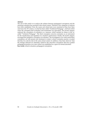 Estudos em Avaliação Educacional, v. 19, n. 39, jan./abr. 200850
Abstract
The aim of this article is to analyze the relation between pedagogical conceptions and the
meaning evaluation has assumed in the school context. Therefore, four categories of analysis
have been established. First, the exams and school tests were examined as they have been
used since the 15th century, in what has been called "Traditional Pedagogy”, and from which
arises the conception that evaluation and examination are equivalent. The second category
analyzed the conception of evaluation as a measure, which reached its climax in the so-
called “Technicist Pedagogy”. The third conception concerns evaluation as an instrument
for the classification and regulation of a student’s performance. Finally, the fourth category
envisaged the qualitative conception of evaluation. The investigation as to what extent these
conceptions are still present and dominant in today’s school evaluation practice revealed
that they live side-by-side in the same school context. In addition, it has been observed that
the changes detected are intimately related to the education conceptions that have guided
pedagogical practices ever since school was established as a space for formal education.
Key words: school evaluation, pedagogical conceptions.
 