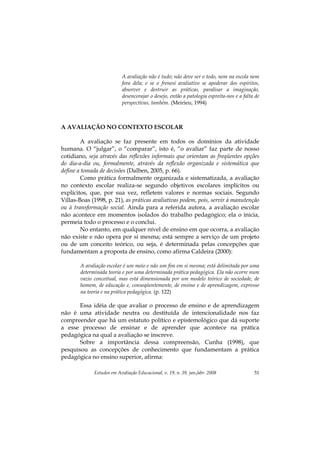 Estudos em Avaliação Educacional, v. 19, n. 39, jan./abr. 2008 51
A avaliação não é tudo; não deve ser o todo, nem na escola nem
fora dela; e se o frenesi avaliativo se apoderar dos espíritos,
absorver e destruir as práticas, paralisar a imaginação,
desencorajar o desejo, então a patologia espreita-nos e a falta de
perspectivas, também. (Meirieu, 1994)
A AVALIAÇÃO NO CONTEXTO ESCOLAR
A avaliação se faz presente em todos os domínios da atividade
humana. O “julgar”, o “comparar”, isto é, “o avaliar” faz parte de nosso
cotidiano, seja através das reflexões informais que orientam as freqüentes opções
do dia-a-dia ou, formalmente, através da reflexão organizada e sistemática que
define a tomada de decisões (Dalben, 2005, p. 66).
Como prática formalmente organizada e sistematizada, a avaliação
no contexto escolar realiza-se segundo objetivos escolares implícitos ou
explícitos, que, por sua vez, refletem valores e normas sociais. Segundo
Villas-Boas (1998, p. 21), as práticas avaliativas podem, pois, servir à manutenção
ou à transformação social. Ainda para a referida autora, a avaliação escolar
não acontece em momentos isolados do trabalho pedagógico; ela o inicia,
permeia todo o processo e o conclui.
No entanto, em qualquer nível de ensino em que ocorra, a avaliação
não existe e não opera por si mesma; está sempre a serviço de um projeto
ou de um conceito teórico, ou seja, é determinada pelas concepções que
fundamentam a proposta de ensino, como afirma Caldeira (2000):
A avaliação escolar é um meio e não um fim em si mesma; está delimitada por uma
determinada teoria e por uma determinada prática pedagógica. Ela não ocorre num
vazio conceitual, mas está dimensionada por um modelo teórico de sociedade, de
homem, de educação e, conseqüentemente, de ensino e de aprendizagem, expresso
na teoria e na prática pedagógica. (p. 122)
Essa idéia de que avaliar o processo de ensino e de aprendizagem
não é uma atividade neutra ou destituída de intencionalidade nos faz
compreender que há um estatuto político e epistemológico que dá suporte
a esse processo de ensinar e de aprender que acontece na prática
pedagógica na qual a avaliação se inscreve.
Sobre a importância dessa compreensão, Cunha (1998), que
pesquisou as concepções de conhecimento que fundamentam a prática
pedagógica no ensino superior, afirma:
 
