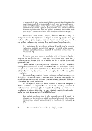 Estudos em Avaliação Educacional, v. 19, n. 39, jan./abr. 200852
A compreensão de que a concepção de conhecimento preside a definição da prática
pedagógica desenvolvida na Universidade foi muito importante para ultrapassar a
análise simplista, realizada sobre as regras didáticas aplicadas ao ensino superior.
Compreender que ensinar e aprender estão alicerçados numa concepção de mundo
e de ciência facilitou uma visão mais global e elucidativa, especialmente numa
época em que a supremacia da ciência tem sido amplamente reconhecida. (p. 17)
Endossando essa mesma posição, Álvarez Méndez (2002), ao
indagar a respeito do objetivo da avaliação, ou sobre o porquê e para quê
avaliar, sustenta que a resposta nos remete, necessariamente, ao sentido
que tenha o conhecimento ou que a ele seja atribuído. Segundo o autor,
(...) o conhecimento deve ser o referente teórico que dá sentido global ao processo de
realizar uma avaliação, podendo diferir segundo a percepção teórica que guia a
avaliação. Aqui está o sentido e o significado da avaliação e, como substrato, o da
educação. (p. 29)
Portanto, para esse autor, a avaliação está estritamente ligada à
natureza do conhecimento, e uma vez reconhecida essa natureza, a
avaliação deverá ajustar-se a ela se quiser ser fiel e manter a coerência
epistemológica.
Nessa direção, podemos partir do pressuposto de que a avaliação,
como prática escolar, não é uma atividade neutra ou meramente técnica,
isto é, não se dá num vazio conceitual, mas é dimensionada por um modelo
teórico de mundo, de ciência e de educação, traduzida em prática
pedagógica.
Um segundo pressuposto é que a prática de avaliação dos processos
de ensino e de aprendizagem ocorre por meio da relação pedagógica que
envolve intencionalidades de ação, objetivadas em condutas, atitudes e
habilidades dos atores envolvidos.
Na condição de avaliador desse processo, o professor interpreta e
atribui sentidos e significados à avaliação escolar, produzindo
conhecimentos e representações a respeito da avaliação e acerca de seu
papel como avaliador, com base em suas próprias concepções, vivências e
conhecimentos. Nesse sentido, Sordi (2001) afirma:
Uma avaliação espelha um juízo de valor, uma dada concepção de mundo e de
educação, e por isso vem impregnada de um olhar absolutamente intencional que
revela quem é o educador quando interpreta os eventos da cena pedagógica. (p.
173)
 