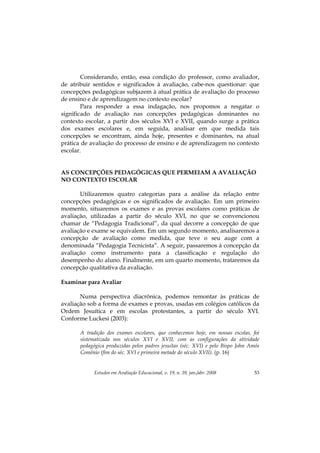 Estudos em Avaliação Educacional, v. 19, n. 39, jan./abr. 2008 53
Considerando, então, essa condição do professor, como avaliador,
de atribuir sentidos e significados à avaliação, cabe-nos questionar: que
concepções pedagógicas subjazem à atual prática de avaliação do processo
de ensino e de aprendizagem no contexto escolar?
Para responder a essa indagação, nos propomos a resgatar o
significado de avaliação nas concepções pedagógicas dominantes no
contexto escolar, a partir dos séculos XVI e XVII, quando surge a prática
dos exames escolares e, em seguida, analisar em que medida tais
concepções se encontram, ainda hoje, presentes e dominantes, na atual
prática de avaliação do processo de ensino e de aprendizagem no contexto
escolar.
AS CONCEPÇÕES PEDAGÓGICAS QUE PERMEIAM A AVALIAÇÃO
NO CONTEXTO ESCOLAR
Utilizaremos quatro categorias para a análise da relação entre
concepções pedagógicas e os significados de avaliação. Em um primeiro
momento, situaremos os exames e as provas escolares como práticas de
avaliação, utilizadas a partir do século XVI, no que se convencionou
chamar de “Pedagogia Tradicional”, da qual decorre a concepção de que
avaliação e exame se equivalem. Em um segundo momento, analisaremos a
concepção de avaliação como medida, que teve o seu auge com a
denominada “Pedagogia Tecnicista”. A seguir, passaremos à concepção da
avaliação como instrumento para a classificação e regulação do
desempenho do aluno. Finalmente, em um quarto momento, trataremos da
concepção qualitativa da avaliação.
Examinar para Avaliar
Numa perspectiva diacrônica, podemos remontar às práticas de
avaliação sob a forma de exames e provas, usadas em colégios católicos da
Ordem Jesuítica e em escolas protestantes, a partir do século XVI.
Conforme Luckesi (2003):
A tradição dos exames escolares, que conhecemos hoje, em nossas escolas, foi
sistematizada nos séculos XVI e XVII, com as configurações da atividade
pedagógica produzidas pelos padres jesuítas (séc. XVI) e pelo Bispo John Amós
Comênio (fim do séc. XVI e primeira metade do século XVII). (p. 16)
 