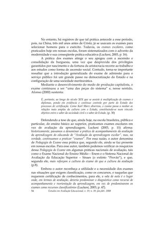 Estudos em Avaliação Educacional, v. 19, n. 39, jan./abr. 200854
No entanto, há registros de que tal prática antecede a esse período,
pois, na China, três mil anos antes de Cristo, já se usavam os exames para
selecionar homens para o exército. Todavia, os exames escolares, como
praticados hoje em nossas escolas, foram sistematizados com o advento da
modernidade e sua conseqüente prática educativa (Luckesi, 2003, p. 16).
A prática dos exames atinge o seu apogeu com a ascensão e
consolidação da burguesia, uma vez que desprovida dos privilégios
garantidos por nascimento e da fortuna da aristocracia recorre ao trabalho e
aos estudos como forma de ascensão social. Contudo, torna-se importante
ressaltar que a introdução generalizada do exame de admissão para o
serviço público foi um grande passo na democratização do Estado e na
configuração de uma sociedade meritocrática.
Mediante o desenvolvimento do modo de produção capitalista, o
exame continuou a ser “uma das peças do sistema” e, nesse sentido,
Afonso (2000) sustenta:
É, portanto, ao longo do século XIX que se assiste à multiplicação de exames e
diplomas, pondo em evidência o contínuo controle por parte do Estado dos
processos de certificação. Como Karl Marx observou, o exame passa a mediar as
relações mais amplas da cultura com o Estado, constituindo-se num vínculo
objetivo entre o saber da sociedade civil e o saber do Estado. (p. 30)
Defendendo a tese de que, ainda hoje, na escola brasileira, pública e
particular, do ensino básico ao superior, praticamos exames escolares em
vez de avaliação da aprendizagem, Luckesi (2003, p. 11) afirma:
historicamente, passamos a denominar a prática de acompanhamento da avaliação
da aprendizagem do educando de “Avaliação da aprendizagem escolar”, mas, na
verdade, continuamos a praticar “exames”. Por essa razão, o autor denomina
de Pedagogia do Exame essa prática que, segundo ele, ainda se faz presente
em nossas escolas. Para esse autor, também podemos verificar os resquícios
dessa Pedagogia do Exame em algumas práticas nacionais de avaliação, tais
como o Exame Nacional do Ensino Médio – Enem e o Sistema Nacional de
Avaliação da Educação Superior – Sinaes (o extinto “Provão”), e que,
segundo ele, mais reforçam a cultura do exame do que a cultura da avaliação
(p.8).
Embora o autor reconheça a utilidade e a necessidade dos exames
nas situações que exigem classificação, como os concursos, e naquelas que
requerem certificação de conhecimentos, para ele, a sala de aula é o lugar
onde, em termos de avaliação, deveria predominar o diagnóstico como recurso de
acompanhamento e reorientação da aprendizagem, em vez de predominarem os
exames como recursos classificatórios (Luckesi, 2003, p. 47).
 