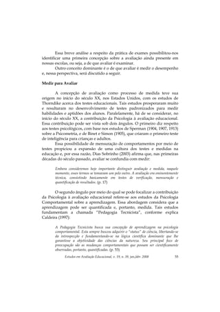 Estudos em Avaliação Educacional, v. 19, n. 39, jan./abr. 2008 55
Essa breve análise a respeito da prática de exames possibilitou-nos
identificar uma primeira concepção sobre a avaliação ainda presente em
nossas escolas, ou seja, a de que avaliar é examinar.
Outro conceito dominante é o de que avaliar é medir o desempenho
e, nessa perspectiva, será discutido a seguir.
Medir para Avaliar
A concepção de avaliação como processo de medida teve sua
origem no início do século XX, nos Estados Unidos, com os estudos de
Thorndike acerca dos testes educacionais. Tais estudos prosperaram muito
e resultaram no desenvolvimento de testes padronizados para medir
habilidades e aptidões dos alunos. Paralelamente, há de se considerar, no
início do século XX, a contribuição da Psicologia à avaliação educacional.
Essa contribuição pode ser vista sob dois ângulos. O primeiro diz respeito
aos testes psicológicos, com base nos estudos de Sperman (1904, 1907, 1913)
sobre a Psicometria, e de Binet e Simon (1905), que criaram o primeiro teste
de inteligência para crianças e adultos.
Essa possibilidade de mensuração de comportamentos por meio de
testes propiciou a expansão de uma cultura dos testes e medidas na
educação e, por essa razão, Dias Sobrinho (2003) afirma que, nas primeiras
décadas do século passado, avaliar se confundia com medir:
Embora consideremos hoje importante distinguir avaliação e medida, naquele
momento, esses termos se tomavam um pelo outro. A avaliação era eminentemente
técnica, consistindo basicamente em testes de verificação, mensuração e
quantificação de resultados. (p. 17)
O segundo ângulo por meio do qual se pode focalizar a contribuição
da Psicologia à avaliação educacional refere-se aos estudos da Psicologia
Comportamental sobre a aprendizagem. Essa abordagem considera que a
aprendizagem pode ser quantificada e, portanto, medida. Tais estudos
fundamentam a chamada “Pedagogia Tecnicista”, conforme explica
Caldeira (1997):
A Pedagogia Tecnicista busca sua concepção de aprendizagem na psicologia
comportamental. Esta sempre buscou adquirir o “status” de ciência, libertando-se
da introspecção e fundamentando-se na lógica científica dominante que lhe
garantisse a objetividade das ciências da natureza. Seu principal foco de
preocupação são as mudanças comportamentais que possam ser cientificamente
observadas, portanto, quantificadas. (p. 53)
 