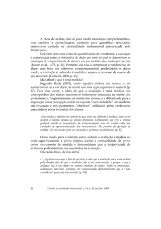 Estudos em Avaliação Educacional, v. 19, n. 39, jan./abr. 200856
A idéia de avaliar, não só para medir mudanças comportamentais,
mas também a aprendizagem, portanto para quantificar resultados,
encontra-se apoiada na racionalidade instrumental preconizada pelo
Positivismo.
Coerente com essa visão de quantificação de resultados, a avaliação
é conceituada como a sistemática de dados por meio da qual se determinam as
mudanças de comportamento do aluno e em que medida estas mudanças ocorrem
(Bloom et al., 1975, p. 23). Portanto, ela visa a comprovar o rendimento do
aluno com base nos objetivos (comportamentos) predefinidos e, desse
modo, a avaliação é reduzida à medida e separa o processo de ensino de
seu resultado (Caldeira, 2000, p. 23).
Mas afinal o que é uma medida?
Segundo Hadji (2001), medir significa atribuir um número a um
acontecimento ou a um objeto, de acordo com uma regra logicamente aceitável (p.
27). Para esse autor, a idéia de que a avaliação é uma medida dos
desempenhos dos alunos encontra-se fortemente enraizada na mente dos
professores e, freqüentemente, na mente dos alunos, e a dificuldade para a
superação dessa concepção reside na suposta “confiabilidade” das medidas
em educação e nos parâmetros “objetivos” utilizados pelos professores
para atribuir notas às tarefas dos alunos:
Uma medida é objetiva no sentido de que, uma vez definida a unidade, deve-se ter
sempre a mesma medida do mesmo fenômeno. Certamente, um erro é sempre
possível, devido às imperfeições da instrumentação, pois ele resulta então das
condições de operacionalização dos instrumentos. Ele provém da operação de
medida. Por essa razão, pode ser calculado e, portanto, neutralizado. (p. 27)
Desse modo, para o referido autor, reduzir a avaliação à medida ou
mais especificamente à prova implica aceitar a confiabilidade da prova
como instrumento de medida e desconsiderar que a subjetividade do
avaliador pode interferir nos resultados da avaliação.
Em razão disso, ele nos alerta:
(...) registraremos aqui o fato de que hoje se sabe que a avaliação não é uma medida
pelo simples fato de que o avaliador não é um instrumento, e porque o que é
avaliado não é um objeto no sentido imediato do termo. Todos os professores-
avaliadores deveriam, portanto, ter compreendido definitivamente que a “nota
verdadeira” quase não tem sentido. (p. 34)
 