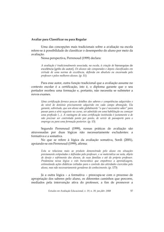Estudos em Avaliação Educacional, v. 19, n. 39, jan./abr. 2008 57
Avaliar para Classificar ou para Regular
Uma das concepções mais tradicionais sobre a avaliação na escola
refere-se à possibilidade de classificar o desempenho do aluno por meio da
avaliação.
Nessa perspectiva, Perrenoud (1999) declara:
A avaliação é tradicionalmente associada, na escola, à criação de hierarquias de
excelência [grifo do autor]. Os alunos são comparados e depois classificados em
virtude de uma norma de excelência, definida em absoluto ou encarnada pelo
professor e pelos melhores alunos. (p. 11)
Para esse autor, outra função tradicional que a avaliação assume no
contexto escolar é a certificação, isto é, o diploma garante que o seu
portador recebeu uma formação e, portanto, não necessita se submeter a
novos exames.
Uma certificação fornece poucos detalhes dos saberes e competências adquiridos e
do nível de domínio precisamente adquirido em cada campo abrangido. Ela
garante, sobretudo, que um aluno sabe globalmente “o que é necessário saber” para
passar para a série seguinte no curso, ser admitido em uma habilitação ou começar
uma profissão (...). A vantagem de uma certificação instituída é justamente a de
não precisar ser controlada ponto por ponto, de servir de passaporte para o
emprego ou para uma formação posterior. (p. 13)
Segundo Perrenoud (1999), nossas práticas de avaliação são
atravessadas por duas lógicas não necessariamente excludentes: a
formativa e a somativa.
No que se refere à lógica da avaliação somativa, Sordi (2001),
apoiando-se em Perrenoud (1999), afirma:
Esta se relaciona mais ao produto demonstrado pelo aluno em situações
previamente estipuladas e definidas pelo professor, e se materializa na nota, objeto
de desejo e sofrimento dos alunos, de suas famílias e até do próprio professor.
Predomina nessa lógica o viés burocrático que empobrece a aprendizagem,
estimulando ações didáticas voltadas para o controle das atividades exercidas pelo
aluno, mas não necessariamente geradoras de conhecimento. (p. 173)
Já a outra lógica – a formativa – preocupa-se com o processo de
apropriação dos saberes pelo aluno, os diferentes caminhos que percorre,
mediados pela intervenção ativa do professor, a fim de promover a
 