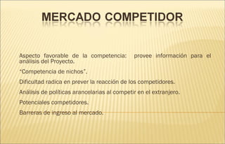 Aspecto favorable de la competencia:  provee información para el análisis del Proyecto. “ Competencia de nichos”. Dificultad radica en prever la reacción de los competidores. Análisis de políticas arancelarias al competir en el extranjero. Potenciales competidores. Barreras de ingreso al mercado. 