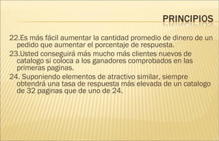 22.Es más fácil aumentar la cantidad promedio de dinero de un pedido que aumentar el porcentaje de respuesta. 23.Usted conseguirá más mucho más clientes nuevos de catalogo si coloca a los ganadores comprobados en las primeras paginas. 24. Suponiendo elementos de atractivo similar, siempre obtendrá una tasa de respuesta más elevada de un catalogo de 32 paginas que de uno de 24.  