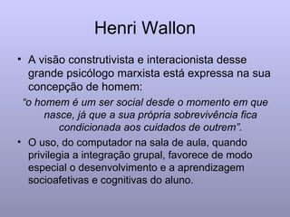 Henri Wallon A visão construtivista e interacionista desse grande psicólogo marxista está expressa na sua concepção de homem:  “ o homem é um ser social desde o momento em que nasce, já que a sua própria sobrevivência fica condicionada aos cuidados de outrem”. O uso, do computador na sala de aula, quando privilegia a integração grupal, favorece de modo especial o desenvolvimento e a aprendizagem socioafetivas e cognitivas do aluno. 