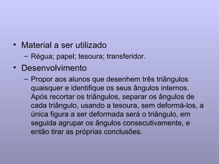 Material a ser utilizado Régua; papel; tesoura; transferidor. Desenvolvimento Propor aos alunos que desenhem três triângulos quaisquer e identifique os seus ângulos internos. Após recortar os triângulos, separar os ângulos de cada triângulo, usando a tesoura, sem deformá-los, a única figura a ser deformada será o triângulo, em seguida agrupar os ângulos consecutivamente, e então tirar as próprias conclusões. 