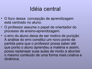 Idéia central  O foco dessa  concepção de aprendizagem  está centrado no aluno. O professor assume o papel de orientador do processo de ensino-aprendizagem. o erro do aluno deixa de ser motivo de punição A análise do erro constitui um novo ponto de partida para que o professor possa saber até que ponto o aluno aprendeu a matéria e assim, possa replanejar suas aulas de modo a abordar o mesmo conteúdo de uma forma mais criativa e dinâmica. 