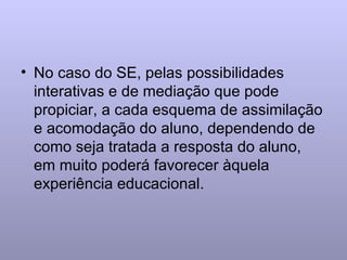 No caso do SE, pelas possibilidades interativas e de mediação que pode propiciar, a cada esquema de assimilação e acomodação do aluno, dependendo de como seja tratada a resposta do aluno, em muito poderá favorecer àquela experiência educacional. 
