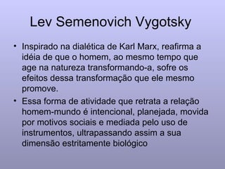 Lev Semenovich Vygotsky  Inspirado na dialética de Karl Marx, reafirma a idéia de que o homem, ao mesmo tempo que age na natureza transformando-a, sofre os efeitos dessa transformação que ele mesmo promove. Essa forma de atividade que retrata a relação homem-mundo é intencional, planejada, movida por motivos sociais e mediada pelo uso de instrumentos, ultrapassando assim a sua dimensão estritamente biológico 