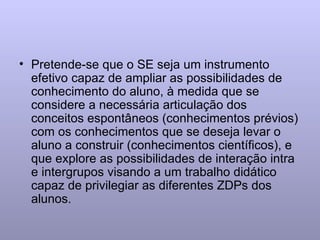 Pretende-se que o SE seja um instrumento efetivo capaz de ampliar as possibilidades de conhecimento do aluno, à medida que se considere a necessária articulação dos conceitos espontâneos (conhecimentos prévios) com os conhecimentos que se deseja levar o aluno a construir (conhecimentos científicos), e que explore as possibilidades de interação intra e intergrupos visando a um trabalho didático capaz de privilegiar as diferentes ZDPs dos alunos.  