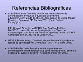 Referencias Bibliográficas OLIVEIRA,Celina Couto de. Ambientes informatizados de aprendizagem: Produção e avaliação de software educativo/Celina Couto de oliveira, Jose Wilson da Costa, Mercia Moreira._ Campinas,SP: Papirus.2001- (Serie Prática Pedagógica). FILHO, José Aires de, MACÊDO, Ana Angélica Mathias, MACÊDO, Laécio Nobre de. Avaliação de um Objeto de Aprendizagem com Base nas Teorias Cognitivas. Anais do XXVII Congresso da SBC. RJ.Rio de Janeiro,2007. NEVES,Rita de Araújo, DAMIANI,Magda Floriana. Vygotsky e as teorias da aprendizagem. UNIrevista - Vol. 1, n° 2 :abril, 2006. OLIVEIRA,Eloiza da Silva Gomes de, o processo de aprendizagem em uma perspectiva sócio-interacionista...Ensinar é necessário, avaliar é possível. Acessado em 25 nov 2009. 