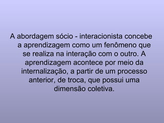 A abordagem sócio - interacionista concebe a aprendizagem como um fenômeno que se realiza na interação com o outro. A aprendizagem acontece por meio da internalização, a partir de um processo anterior, de troca, que possui uma dimensão coletiva. 