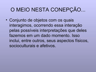 O MEIO NESTA CONEPÇÃO... Conjunto de objetos com os quais interagimos, ocorrendo essa interação pelas possíveis interpretações que deles fazemos em um dado momento. Isso inclui, entre outros, seus aspectos físicos, socioculturais e afetivos. 