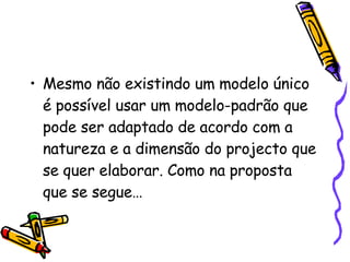 Mesmo não existindo um modelo único é possível usar um modelo-padrão que pode ser adaptado de acordo com a natureza e a dimensão do projecto que se quer elaborar. Como na proposta que se segue… 