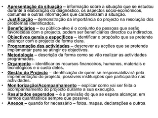 Apresentação da situação  – informação sobre a situação que se estudou durante a elaboração do diagnóstico, os aspectos sócio-económicos, costumes e outras informações que caracterizam a situação. Justificação   – demonstração da importância do projecto na resolução dos problemas identificados. Beneficiários  – ou público-alvo é o conjunto de pessoas que serão favorecidas com o projecto, podem ser beneficiários directos ou indirectos. Objectivos gerais e específicos  – identificar o propósito que se pretende alcançar com o projecto de forma clara. Programação das actividades   – descrever as acções que se pretende implementar para se atingir os objectivos. Metodologia  – descrição da forma como se vão realizar as actividades programadas. Orçamento   – identificar os recursos financeiros, humanos, materiais e tecnológicos e o custo deles. Gestão do Projecto  – identificação de quem se responsabilizará pela implementação do projecto, possíveis instituições que participarão nas actividades. Monitorização/Acompanhamento   – explicar como vai ser feita o acompanhamento do projecto durante a sua execução. Resultados esperados  – é a previsão do que se espera alcançar, em termos quantitativos sempre que possível. Anexos  –  quando for necessário – fotos, mapas, declarações e outros.  