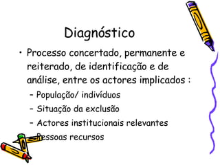 Diagnóstico Processo concertado, permanente e reiterado, de identificação e de análise, entre os actores implicados : População/ indivíduos Situação da exclusão Actores institucionais relevantes Pessoas recursos 