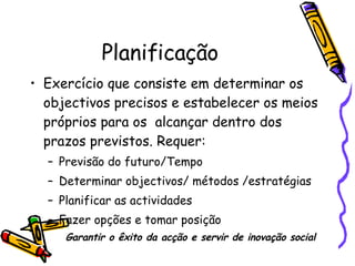 Planificação Exercício que consiste em determinar os objectivos precisos e estabelecer os meios próprios para os  alcançar dentro dos prazos previstos. Requer: Previsão do futuro/Tempo Determinar objectivos/ métodos /estratégias Planificar as actividades Fazer opções e tomar posição Garantir o êxito da acção e servir de inovação social 