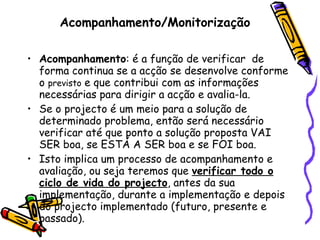 Acompanhamento/Monitorização Acompanhamento : é a função de verificar  de forma continua se a acção se desenvolve conforme o  previsto  e que contribui com as informações necessárias para dirigir a acção e avalia-la. Se o projecto é um meio para a solução de determinado problema, então será necessário verificar até que ponto a solução proposta VAI SER boa, se ESTÁ A SER boa e se FOI boa.  Isto implica um processo de acompanhamento e avaliação, ou seja teremos que  verificar todo o ciclo de vida do projecto , antes da sua implementação, durante a implementação e depois do projecto implementado (futuro, presente e passado). 