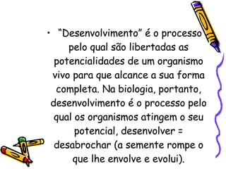 “Desenvolvimento” é o processo pelo qual são libertadas as potencialidades de um organismo vivo para que alcance a sua forma completa. Na biologia, portanto, desenvolvimento é o processo pelo qual os organismos atingem o seu potencial, desenvolver = desabrochar (a semente rompe o que lhe envolve e evolui). 