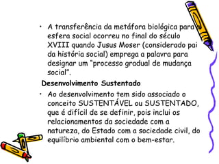 A transferência da metáfora biológica para a esfera social ocorreu no final do século XVIII quando Jusus Moser (considerado pai da história social) emprega a palavra para designar um “processo gradual de mudança social”. Desenvolvimento Sustentado Ao desenvolvimento tem sido associado o conceito SUSTENTÁVEL ou SUSTENTADO, que é difícil de se definir, pois inclui os relacionamentos da sociedade com a natureza, do Estado com a sociedade civil, do equilíbrio ambiental com o bem-estar.  