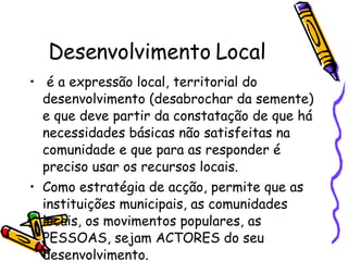 Desenvolvimento Local é a expressão local, territorial do desenvolvimento (desabrochar da semente) e que deve partir da constatação de que há necessidades básicas não satisfeitas na comunidade e que para as responder é preciso usar os recursos locais.  Como estratégia de acção, permite que as instituições municipais, as comunidades locais, os movimentos populares, as PESSOAS, sejam ACTORES do seu desenvolvimento. 