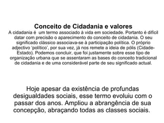 Conceito de Cidadania e valores A cidadania é  um termo associado à vida em sociedade. Portanto é difícil datar com precisão o aparecimento do conceito de cidadania. O seu significado clássico associava-se à participação política. O próprio adjectivo ‘político’, por sua vez, já nos remete a ideia de pólis (Cidade-Estado). Podemos concluir, que foi justamente sobre esse tipo de organização urbana que se assentaram as bases do conceito tradicional de cidadania e de uma considerável parte de seu significado actual. Hoje apesar da existência de profundas desigualdades sociais, esse termo evoluiu com o passar dos anos. Ampliou a abrangência de sua concepção, abraçando todas as classes sociais.  