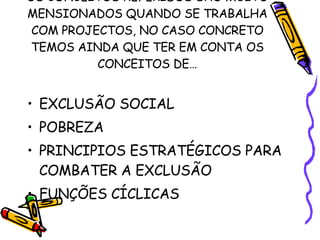 OS CONCEITOS REFERIDOS SÃO MUITO MENSIONADOS QUANDO SE TRABALHA COM PROJECTOS, NO CASO CONCRETO TEMOS AINDA QUE TER EM CONTA OS CONCEITOS DE… EXCLUSÃO SOCIAL POBREZA PRINCIPIOS ESTRATÉGICOS PARA COMBATER A EXCLUSÃO FUNÇÕES CÍCLICAS 