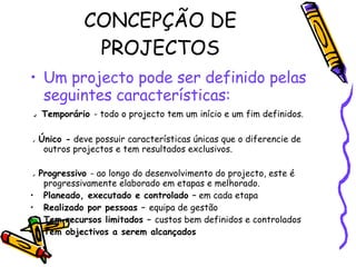 CONCEPÇÃO DE PROJECTOS Um projecto pode ser definido pelas seguintes características: ●   Temporário  -   todo o projecto tem um início e um fim definidos.  ●  Único -   deve possuir características únicas que o diferencie de outros projectos e tem resultados exclusivos. ●  Progressivo  - ao longo do desenvolvimento do projecto, este é progressivamente elaborado em etapas e melhorado. Planeado, executado e controlado –  em cada etapa Realizado por pessoas –  equipa de gestão Tem recursos limitados –  custos bem definidos e controlados Tem objectivos a serem alcançados 