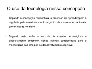 O uso da tecnologia nessa concepção Segundo a concepção racionalista, o processo de aprendizagem é regulado pelo amadurecimento orgânico das estruturas racionais, pré-formadas no aluno. Segundo esta visão, o uso de ferramentas tecnológicas é absolutamente acessório, sendo apenas consideradas para a mensuração dos estágios de desenvolvimento cognitivo 