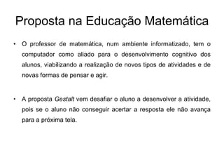 Proposta na Educação Matemática O professor de matemática, num ambiente informatizado, tem o computador como aliado para o desenvolvimento cognitivo dos alunos, viabilizando a realização de novos tipos de atividades e de novas formas de pensar e agir. A proposta  Gestalt  vem desafiar o aluno a desenvolver a atividade, pois se o aluno não conseguir acertar a resposta ele não avança para a próxima tela. 