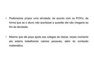 Poderíamos propor uma atividade, de acordo com os PCN’s, de forma que se o aluno não acertasse a questão ele não chegaria ao fim da atividade; Mesmo que ele peça ajuda aos colegas de classe, nesse momento ele estaria trabalhando valores pessoais, além do conteúdo matemático. 