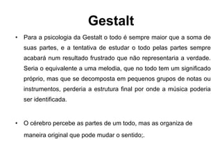 Gestalt Para a psicologia da Gestalt o todo é sempre maior que a soma de suas partes, e a tentativa de estudar o todo pelas partes sempre acabará num resultado frustrado que não representaria a verdade. Seria o equivalente a uma melodia, que no todo tem um significado próprio, mas que se decomposta em pequenos grupos de notas ou instrumentos, perderia a estrutura final por onde a música poderia ser identificada.  O cérebro percebe as partes de um todo, mas as organiza de maneira original que pode mudar o sentido;. 