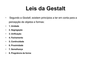 Leis da Gestalt Segundo a  Gestalt , existem princípios a ter em conta para a percepção de objetos e formas: 1. Unidade 2. Segregação 3. Unificação 4. Fechamento 5. Continuidade 6. Proximidade 7. Semelhança 8. Pregnância da forma 