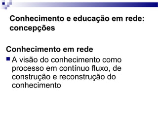 Conhecimento e educação em rede:
concepções

Conhecimento em rede
 A visão do conhecimento como
  processo em contínuo fluxo, de
  construção e reconstrução do
  conhecimento
 