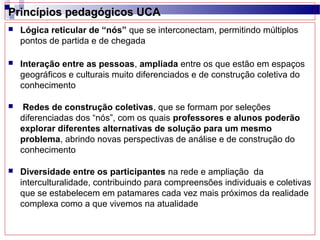 Princípios pedagógicos UCA
   Lógica reticular de “nós” que se interconectam, permitindo múltiplos
    pontos de partida e de chegada

   Interação entre as pessoas, ampliada entre os que estão em espaços
    geográficos e culturais muito diferenciados e de construção coletiva do
    conhecimento

    Redes de construção coletivas, que se formam por seleções
    diferenciadas dos “nós”, com os quais professores e alunos poderão
    explorar diferentes alternativas de solução para um mesmo
    problema, abrindo novas perspectivas de análise e de construção do
    conhecimento

   Diversidade entre os participantes na rede e ampliação da
    interculturalidade, contribuindo para compreensões individuais e coletivas
    que se estabelecem em patamares cada vez mais próximos da realidade
    complexa como a que vivemos na atualidade
 