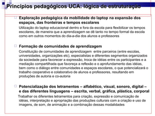 Princípios pedagógicos UCA: lógica de estruturação
     Exploração pedagógica da mobilidade do laptop na expansão dos
      espaços, das fronteiras e tempos escolares
      Utilização do laptop educacional dentro e fora da escola para flexibilizar os tempos
      escolares, de maneira que a aprendizagem se dê tanto no tempo formal da escola
      como em outros momentos do dia-a-dia dos alunos e professores

     Formação de comunidades de aprendizagem
      Constituição de comunidades de aprendizagem entre parceiros (entre escolas,
      universidades, organizações etc), especialistas e diferentes segmentos organizados
      da sociedade para favorecer a expressão, troca de idéias entre os participantes e a
      mediação compartilhada que favoreça a reflexão e o aprofundamento das idéias,
      bem como o diálogo entre comunidades e espaços escolares, o que potencializará o
      trabalho cooperativo e colaborativo de alunos e professores, resultando em
      produções de autoria e co-autoria

     Potencialização dos letramentos – alfabético, visual, sonoro, digital –
      e das diferentes linguagens – escrita, verbal, gráfica, plástica, corporal
      Trabalhar os diferentes letramentos para criação, expressão e comunicação de
      idéias, interpretação e apropriação das produções culturais com a criação e uso de
      imagens, de som, de animação e a combinação dessas modalidades
 