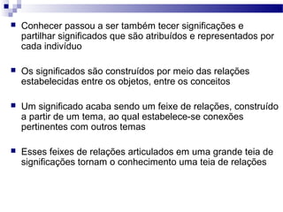    Conhecer passou a ser também tecer significações e
    partilhar significados que são atribuídos e representados por
    cada indivíduo

   Os significados são construídos por meio das relações
    estabelecidas entre os objetos, entre os conceitos

   Um significado acaba sendo um feixe de relações, construído
    a partir de um tema, ao qual estabelece-se conexões
    pertinentes com outros temas

   Esses feixes de relações articulados em uma grande teia de
    significações tornam o conhecimento uma teia de relações
 