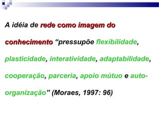 A idéia de rede como imagem do

conhecimento “pressupõe flexibilidade,

plasticidade, interatividade, adaptabilidade,

cooperação, parceria, apoio mútuo e auto-

organização” (Moraes, 1997: 96)
 