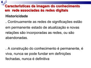 Características da imagem do conhecimento
em rede associadas às redes digitais
Historicidade
. Continuamente as redes de significações estão
em permanente estado de atualização e novas
relações são incorporadas as redes, ou são
abandonadas.


. A construção do conhecimento é permanente, é
viva, nunca se pode fundar em definições
fechadas, nunca é definitiva
 
