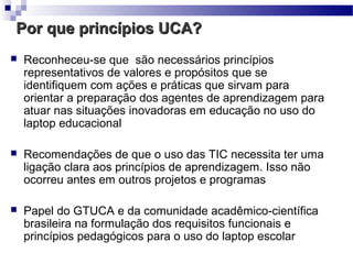 Por que princípios UCA?
   Reconheceu-se que são necessários princípios
    representativos de valores e propósitos que se
    identifiquem com ações e práticas que sirvam para
    orientar a preparação dos agentes de aprendizagem para
    atuar nas situações inovadoras em educação no uso do
    laptop educacional

   Recomendações de que o uso das TIC necessita ter uma
    ligação clara aos princípios de aprendizagem. Isso não
    ocorreu antes em outros projetos e programas

   Papel do GTUCA e da comunidade acadêmico-científica
    brasileira na formulação dos requisitos funcionais e
    princípios pedagógicos para o uso do laptop escolar
 
