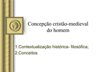 Concepção cristão-medieval
do homem
1.Contextualização histórica- filosófica;
2.Conceitos
 