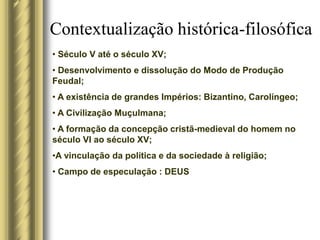 Contextualização histórica-filosófica
• Século V até o século XV;
• Desenvolvimento e dissolução do Modo de Produção
Feudal;
• A existência de grandes Impérios: Bizantino, Carolíngeo;
• A Civilização Muçulmana;
• A formação da concepção cristã-medieval do homem no
século VI ao século XV;
•A vinculação da política e da sociedade à religião;
• Campo de especulação : DEUS
 