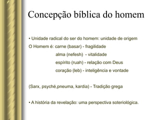 Concepção bíblica do homem
• Unidade radical do ser do homem: unidade de origem
O Homem é: carne (basar) - fragilidade
alma (nefesh) - vitalidade
espírito (ruah) - relação com Deus
coração (leb) - inteligência e vontade
(Sarx, psyché,pneuma, kardia) - Tradição grega
• A história da revelação: uma perspectiva soteriológica.
 