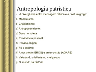 Antropologia patrística
• A divergência entre mensagem bíblica e a postura grega:
a) Monoteísmo;
b) Criacionismo;
c) Antropocentrismo;
d) Deus nomoteta
e) Providência pessoal;
f) Pecado original
g) Fé e espírito
h) Amor grego (EROS) e amor cristão (ÁGAPE)
i) Valores do cristianismo - religiosos
j) O sentido da história
 