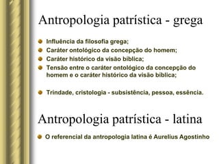 Influência da filosofia grega;
Caráter ontológico da concepção do homem;
Caráter histórico da visão bíblica;
Tensão entre o caráter ontológico da concepção do
homem e o caráter histórico da visão bíblica;
Trindade, cristologia - subsistência, pessoa, essência.
Antropologia patrística - grega
Antropologia patrística - latina
O referencial da antropologia latina é Aurelius Agostinho
 